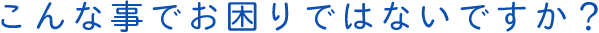 こんな事でお困りではないですか？