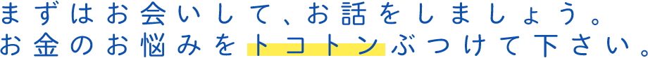 まずはお会いして、お話をしましょう。お金のお悩みをトコトンぶつけて下さい。